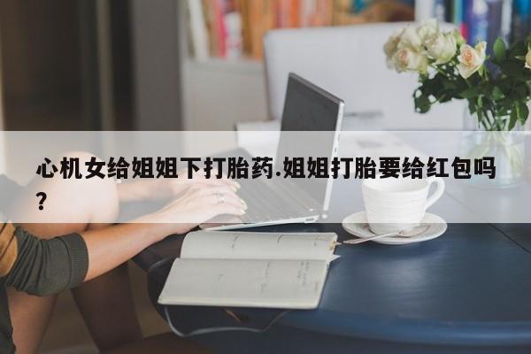 药流药联系微信心机女给姐姐下打胎药.姐姐打胎要给红包吗？