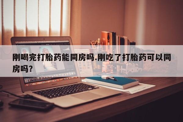 药流药联系微信刚喝完打胎药能同房吗.刚吃了打胎药可以同房吗？