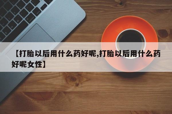 药流药联系微信【打胎以后用什么药好呢,打胎以后用什么药好呢女性】